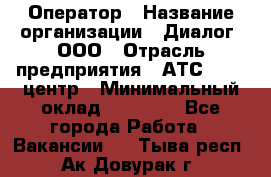 Оператор › Название организации ­ Диалог, ООО › Отрасль предприятия ­ АТС, call-центр › Минимальный оклад ­ 28 000 - Все города Работа » Вакансии   . Тыва респ.,Ак-Довурак г.